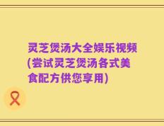 灵芝煲汤大全娱乐视频(尝试灵芝煲汤各式美食配方供您享用)
