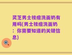 灵芝男士祛痘洗面奶有用吗(男士祛痘洗面奶：你需要知道的关键信息)