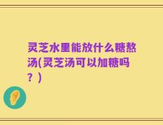 灵芝水里能放什么糖熬汤(灵芝汤可以加糖吗？)