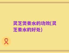 灵芝煲姜水的功效(灵芝姜水的好处)