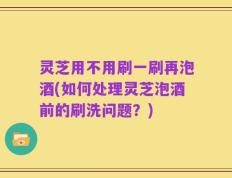 灵芝用不用刷一刷再泡酒(如何处理灵芝泡酒前的刷洗问题？)