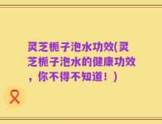 灵芝栀子泡水功效(灵芝栀子泡水的健康功效，你不得不知道！)
