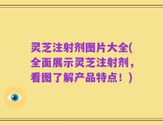 灵芝注射剂图片大全(全面展示灵芝注射剂，看图了解产品特点！)