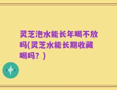 灵芝泡水能长年喝不放吗(灵芝水能长期收藏喝吗？)
