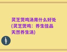 灵芝煲鸡汤用什么好处(灵芝煲鸡：养生佳品天然养生汤)