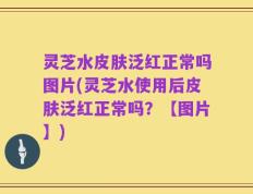 灵芝水皮肤泛红正常吗图片(灵芝水使用后皮肤泛红正常吗？【图片】)