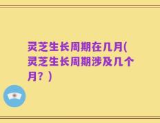 灵芝生长周期在几月(灵芝生长周期涉及几个月？)