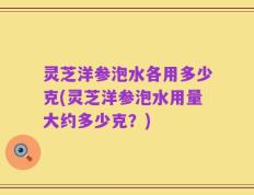 灵芝洋参泡水各用多少克(灵芝洋参泡水用量大约多少克？)