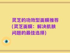 灵芝的功效型面膜推荐(灵芝面膜：解决肌肤问题的最佳选择)