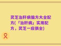 灵芝治肝病偏方大全配方(「治肝病」实用配方，灵芝一应俱全)