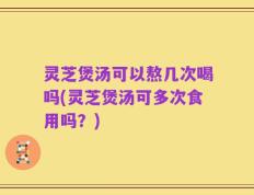 灵芝煲汤可以熬几次喝吗(灵芝煲汤可多次食用吗？)