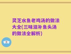 灵芝水鱼老鸡汤的做法大全(三味滋补鱼头汤的做法全解析)