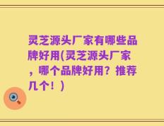 灵芝源头厂家有哪些品牌好用(灵芝源头厂家，哪个品牌好用？推荐几个！)