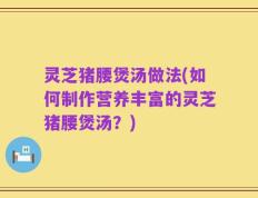 灵芝猪腰煲汤做法(如何制作营养丰富的灵芝猪腰煲汤？)