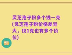 灵芝孢子粉多个钱一克(灵芝孢子粉价格差异大，仅1克也有多个价位)
