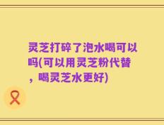 灵芝打碎了泡水喝可以吗(可以用灵芝粉代替，喝灵芝水更好)