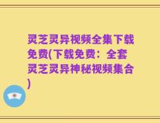 灵芝灵异视频全集下载免费(下载免费：全套灵芝灵异神秘视频集合)