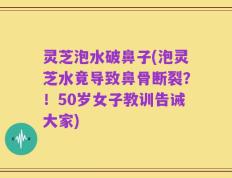 灵芝泡水破鼻子(泡灵芝水竟导致鼻骨断裂？！50岁女子教训告诫大家)