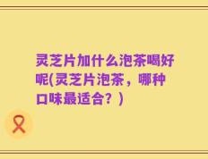 灵芝片加什么泡茶喝好呢(灵芝片泡茶，哪种口味最适合？)