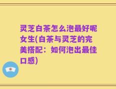 灵芝白茶怎么泡最好呢女生(白茶与灵芝的完美搭配：如何泡出最佳口感)
