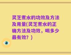 灵芝煮水的功效及方法及用量(灵芝煮水的正确方法及功效，喝多少最有效？)