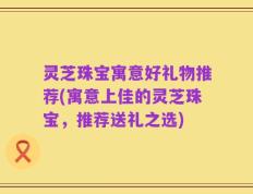 灵芝珠宝寓意好礼物推荐(寓意上佳的灵芝珠宝，推荐送礼之选)