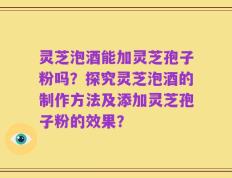 灵芝泡酒能加灵芝孢子粉吗？探究灵芝泡酒的制作方法及添加灵芝孢子粉的效果？