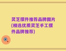 灵芝摆件推荐品牌图片(精选优质灵芝手工摆件品牌推荐)