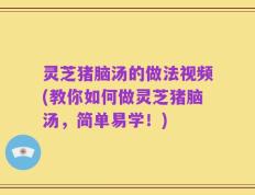 灵芝猪脑汤的做法视频(教你如何做灵芝猪脑汤，简单易学！)