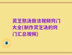 灵芝熬汤做法视频窍门大全(制作灵芝汤的窍门汇总视频)