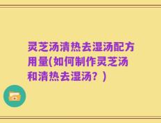 灵芝汤清热去湿汤配方用量(如何制作灵芝汤和清热去湿汤？)