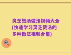 灵芝煲汤做法视频大全(快速学习灵芝煲汤的多种做法视频合集)