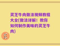 灵芝牛肉做法视频教程大全(做法详解！教你如何制作美味的灵芝牛肉)