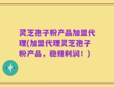灵芝孢子粉产品加盟代理(加盟代理灵芝孢子粉产品，稳赚利润！)