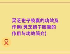 灵芝孢子胶囊的功效及作用(灵芝孢子胶囊的作用与功效简介)