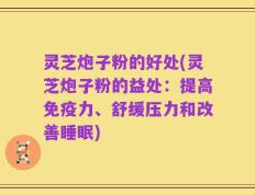 灵芝炮子粉的好处(灵芝炮子粉的益处：提高免疫力、舒缓压力和改善睡眠)