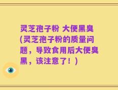灵芝孢子粉 大便黑臭(灵芝孢子粉的质量问题，导致食用后大便臭黑，该注意了！)