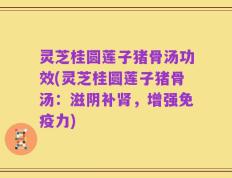灵芝桂圆莲子猪骨汤功效(灵芝桂圆莲子猪骨汤：滋阴补肾，增强免疫力)