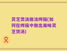 灵芝煲汤做法烤箱(如何在烤箱中做出美味灵芝煲汤)