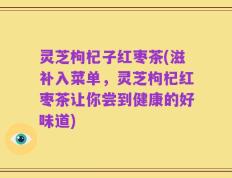 灵芝枸杞子红枣茶(滋补入菜单，灵芝枸杞红枣茶让你尝到健康的好味道)