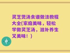 灵芝煲汤食谱做法教程大全(家庭美味，轻松学做灵芝汤，滋补养生又美味！)