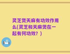 灵芝煲天麻有功效作用么(灵芝和天麻煲在一起有何功效？)