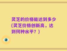 灵芝的价格能达到多少(灵芝价格创新高，达到何种水平？)