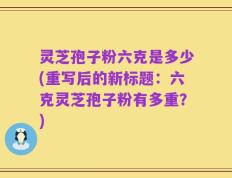灵芝孢子粉六克是多少(重写后的新标题：六克灵芝孢子粉有多重？)