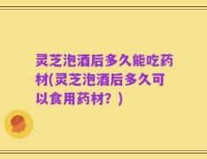 灵芝泡酒后多久能吃药材(灵芝泡酒后多久可以食用药材？)