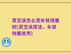 灵芝汤怎么煲补肾效果好(灵芝汤煲法，补肾效果优秀)
