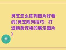 灵芝怎么陈列图片好看的(灵芝陈列技巧：打造精美惊艳的展示图片)