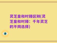 灵芝皇和时臻区别(灵芝皇和时臻：千年灵芝的不同选择)