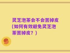 灵芝泡茶会不会苦掉皮(如何有效避免灵芝泡茶苦掉皮？)