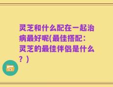 灵芝和什么配在一起治病最好呢(最佳搭配：灵芝的最佳伴侣是什么？)